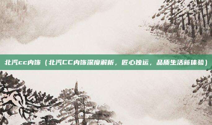 北汽cc内饰(北汽CC内饰深度解析,匠心独运,品质生活新体验)