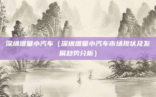 深圳增量小汽车(深圳增量小汽车市场现状及发展趋势分析)
