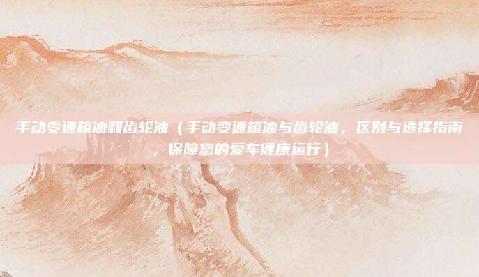 手动变速箱油和齿轮油（手动变速箱油与齿轮油，区别与选择指南，保障您的爱车健康运行）