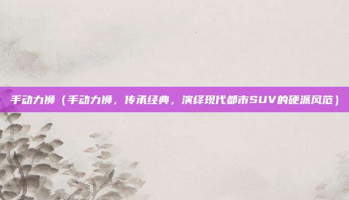 手动力狮（手动力狮，传承经典，演绎现代都市SUV的硬派风范）