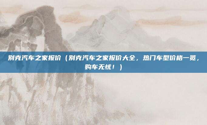 别克汽车之家报价(别克汽车之家报价大全,热门车型价格一览,购车无忧!)