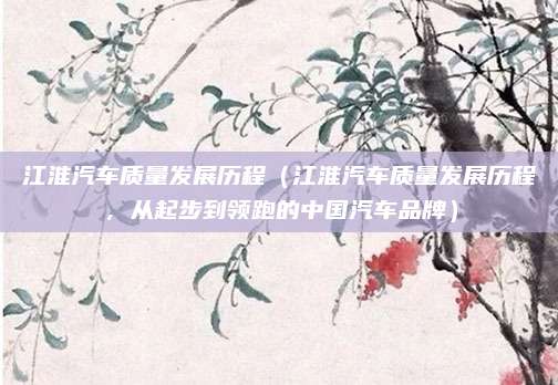江淮汽车质量发展历程(江淮汽车质量发展历程,从起步到领跑的中国汽车品牌)