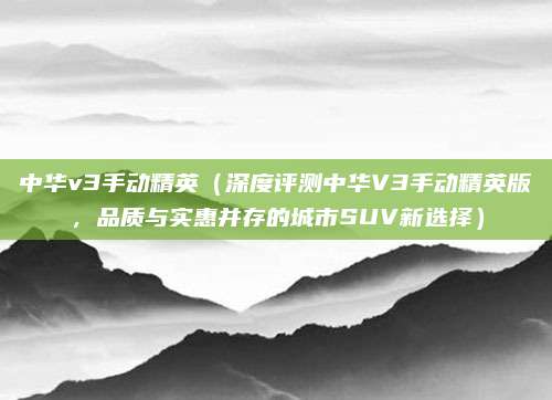 中华v3手动精英(深度评测中华V3手动精英版,品质与实惠并存的城市SUV新选择)