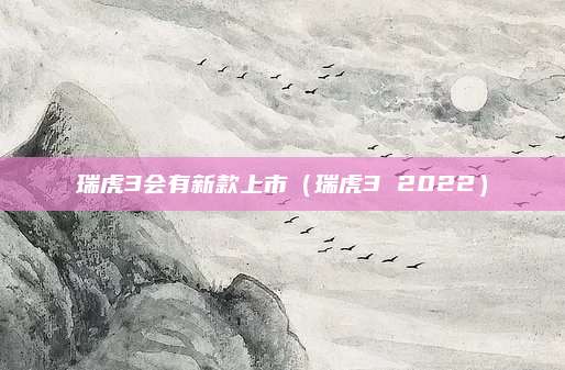 瑞虎3会有新款上市(瑞虎3 2022)