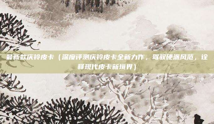 最新款庆铃皮卡(深度评测庆铃皮卡全新力作,驾驭硬派风范,诠释现代皮卡新境界)