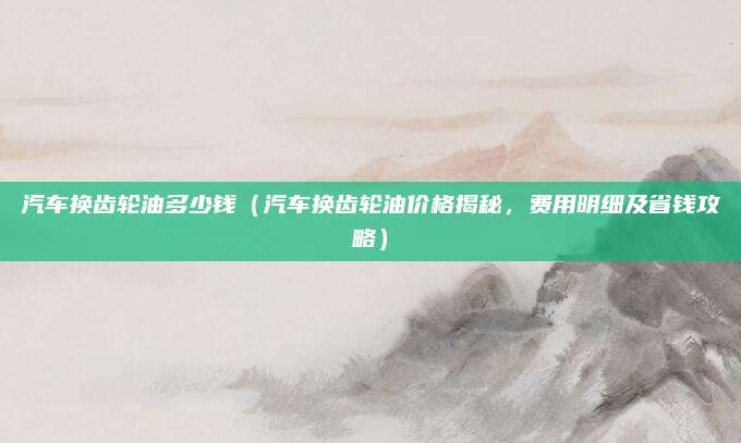 汽车换齿轮油多少钱(汽车换齿轮油价格揭秘,费用明细及省钱攻略)