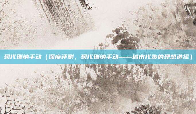 现代瑞纳手动（深度评测，现代瑞纳手动——城市代步的理想选择）