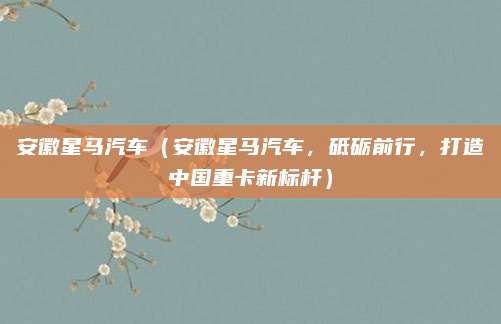 安徽星马汽车(安徽星马汽车,砥砺前行,打造中国重卡新标杆)