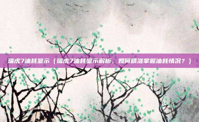 瑞虎7油耗显示（瑞虎7油耗显示解析，如何精准掌握油耗情况？）
