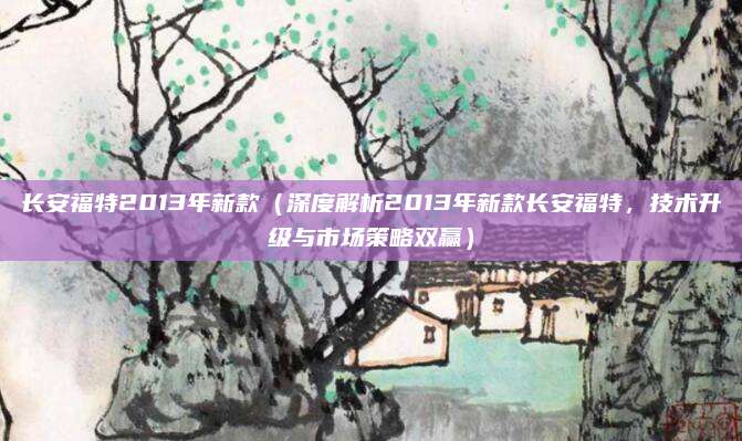 长安福特2013年新款(深度解析2013年新款长安福特,技术升级与市场策略双赢)
