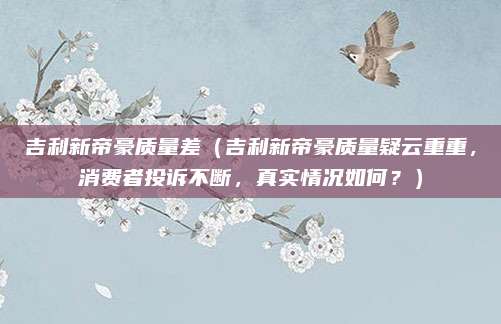 吉利新帝豪质量差(吉利新帝豪质量疑云重重,消费者投诉不断,真实情况如何?)