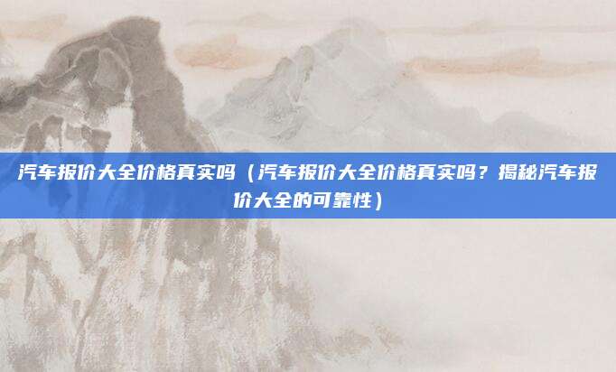 汽车报价大全价格真实吗（汽车报价大全价格真实吗？揭秘汽车报价大全的可靠性）