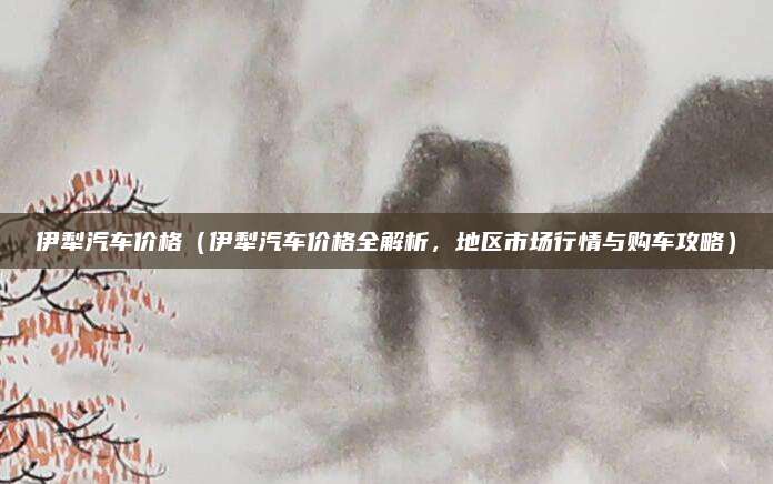 伊犁汽车价格（伊犁汽车价格全解析，地区市场行情与购车攻略）