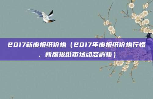2017新废报纸价格(2017年废报纸价格行情,新废报纸市场动态解析)
