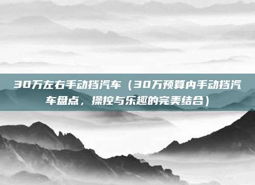 30万左右手动挡汽车(30万预算内手动挡汽车盘点,操控与乐趣的完美结合)