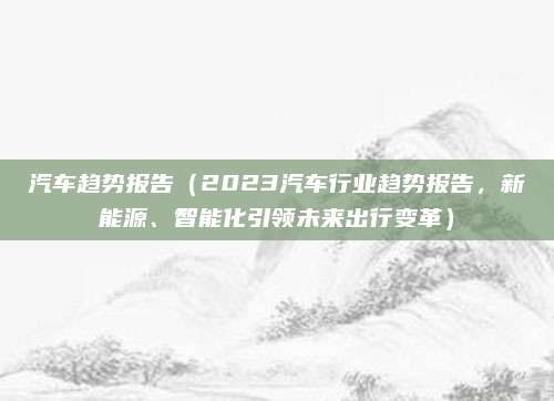 汽车趋势报告(2023汽车行业趋势报告,新能源、智能化引领未来出行变革)