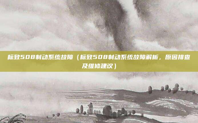 标致508制动系统故障(标致508制动系统故障解析,原因排查及维修建议)