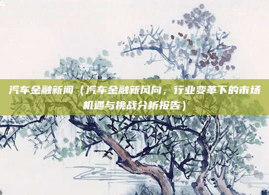 汽车金融新闻(汽车金融新风向,行业变革下的市场机遇与挑战分析报告)