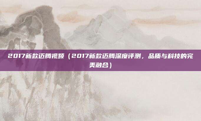 2017新款迈腾视频（2017新款迈腾深度评测，品质与科技的完美融合）