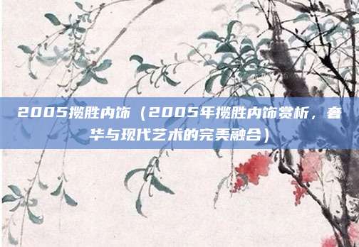 2005揽胜内饰(2005年揽胜内饰赏析,奢华与现代艺术的完美融合)