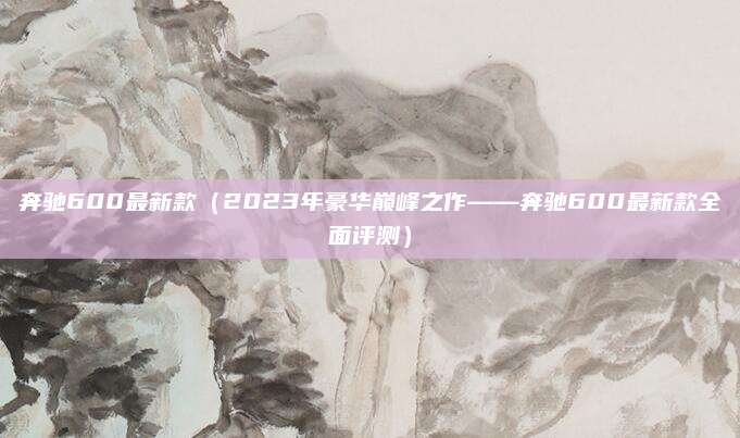 奔驰600最新款(2023年豪华巅峰之作——奔驰600最新款全面评测)