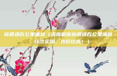 新朗逸百公里油耗(深度解析新朗逸百公里油耗,经济实用,性价比高!)