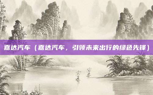 嘉达汽车(嘉达汽车,引领未来出行的绿色先锋)