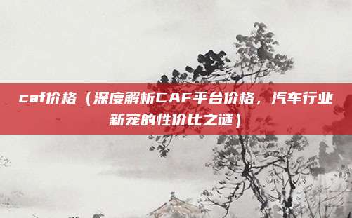 caf价格(深度解析CAF平台价格,汽车行业新宠的性价比之谜)