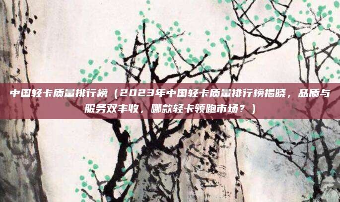 中国轻卡质量排行榜(2023年中国轻卡质量排行榜揭晓,品质与服务双丰收,哪款轻卡领跑市场?)