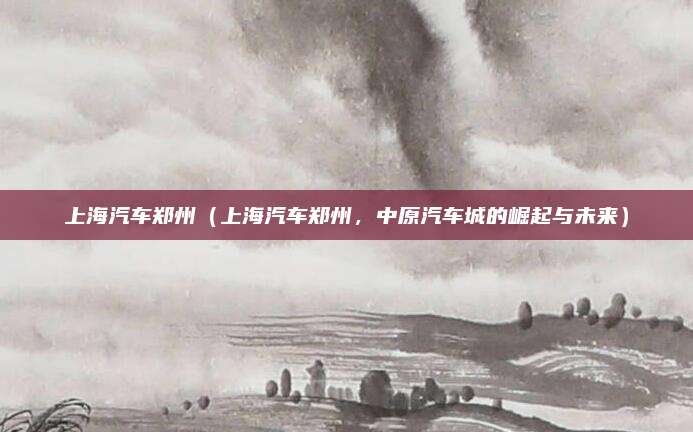 上海汽车郑州(上海汽车郑州,中原汽车城的崛起与未来)