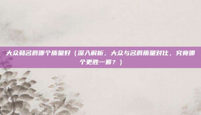 大众和名爵哪个质量好(深入解析,大众与名爵质量对比,究竟哪个更胜一筹?)