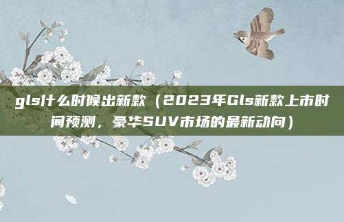 gls什么时候出新款(2023年Gls新款上市时间预测,豪华SUV市场的最新动向)