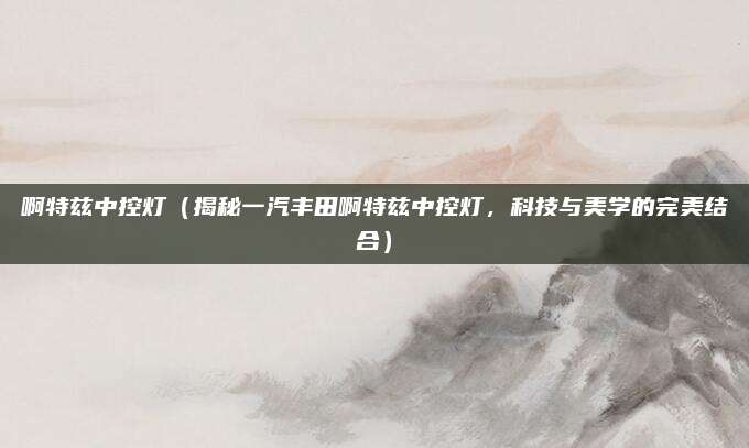 啊特兹中控灯（揭秘一汽丰田啊特兹中控灯，科技与美学的完美结合）