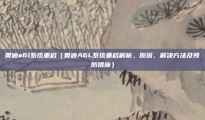 奥迪a6l系统重启（奥迪A6L系统重启解析，原因、解决方法及预防措施）