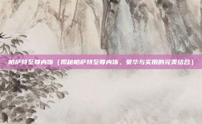 帕萨特至尊内饰(揭秘帕萨特至尊内饰,豪华与实用的完美结合)
