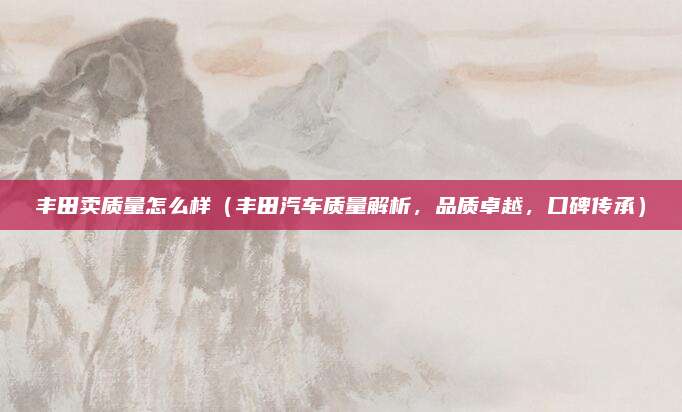 丰田卖质量怎么样(丰田汽车质量解析,品质卓越,口碑传承)