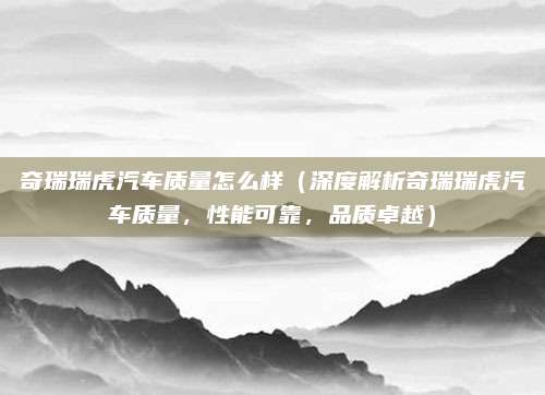 奇瑞瑞虎汽车质量怎么样（深度解析奇瑞瑞虎汽车质量，性能可靠，品质卓越）