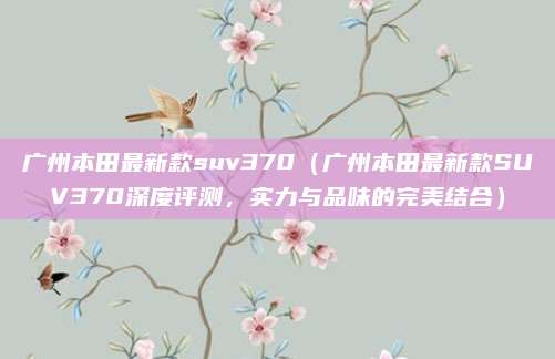 广州本田最新款suv370（广州本田最新款SUV370深度评测，实力与品味的完美结合）