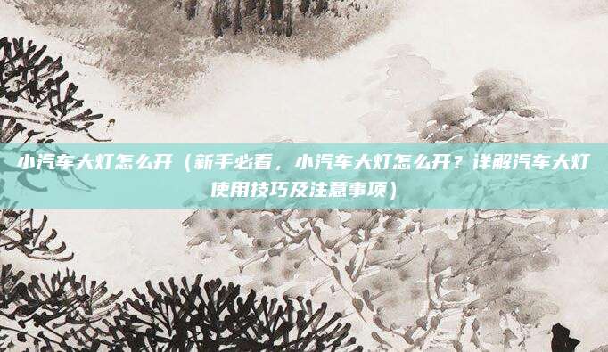 小汽车大灯怎么开(新手必看,小汽车大灯怎么开?详解汽车大灯使用技巧及注意事项)