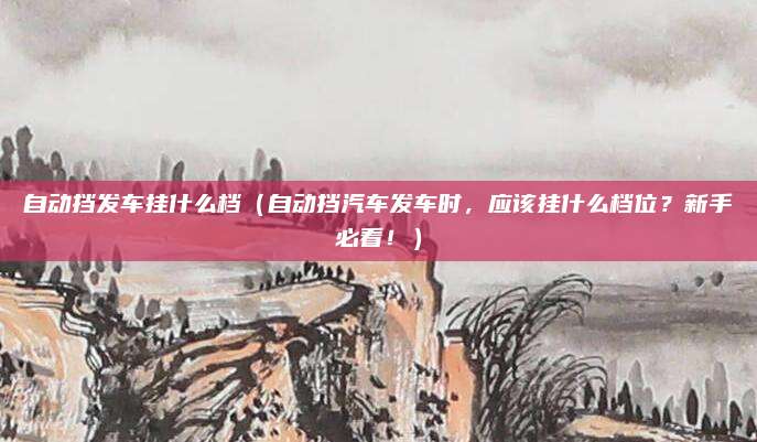 自动挡发车挂什么档（自动挡汽车发车时，应该挂什么档位？新手必看！）
