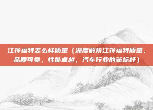 江铃福特怎么样质量(深度解析江铃福特质量,品质可靠,性能卓越,汽车行业的新标杆)
