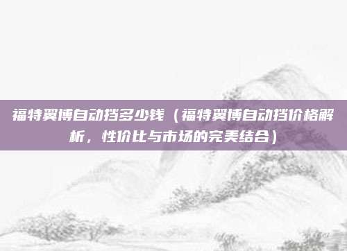 福特翼博自动挡多少钱（福特翼博自动挡价格解析，性价比与市场的完美结合）