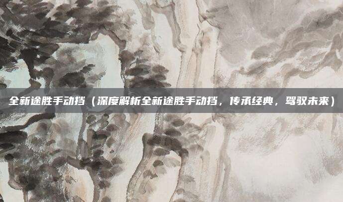 全新途胜手动挡（深度解析全新途胜手动挡，传承经典，驾驭未来）