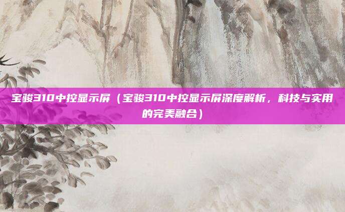 宝骏310中控显示屏(宝骏310中控显示屏深度解析,科技与实用的完美融合)