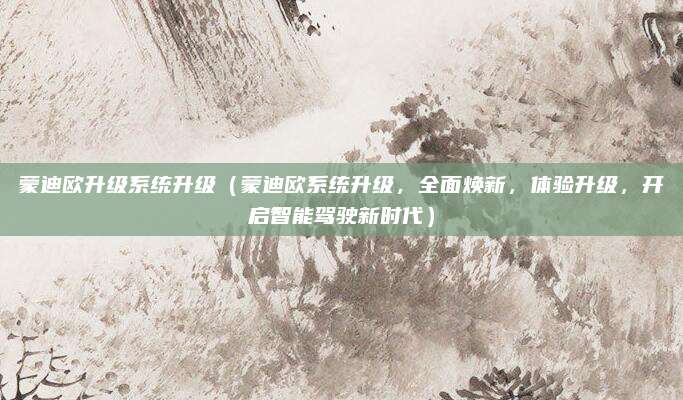 蒙迪欧升级系统升级(蒙迪欧系统升级,全面焕新,体验升级,开启智能驾驶新时代)