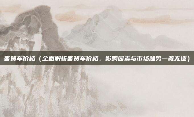 客货车价格(全面解析客货车价格,影响因素与市场趋势一览无遗)