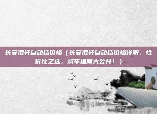 长安凌轩自动挡价格(长安凌轩自动挡价格详解,性价比之选,购车指南大公开!)