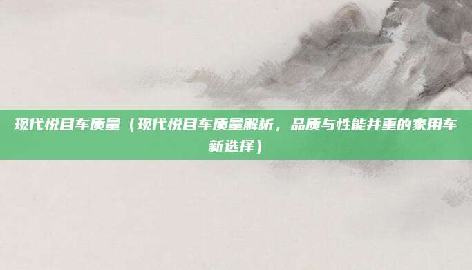 现代悦目车质量(现代悦目车质量解析,品质与性能并重的家用车新选择)