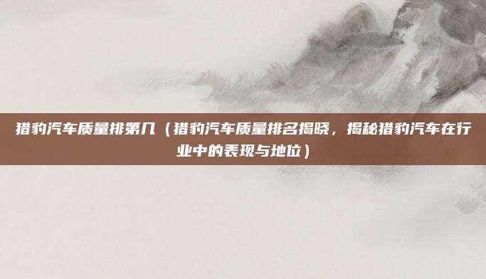 猎豹汽车质量排第几（猎豹汽车质量排名揭晓，揭秘猎豹汽车在行业中的表现与地位）