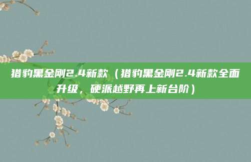 猎豹黑金刚2.4新款(猎豹黑金刚2.4新款全面升级,硬派越野再上新台阶)